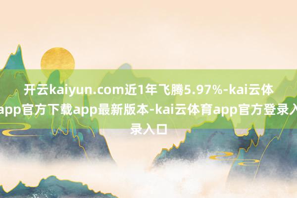 开云kaiyun.com近1年飞腾5.97%-kai云体育app官方下载app最新版本-kai云体育app官方登录入口