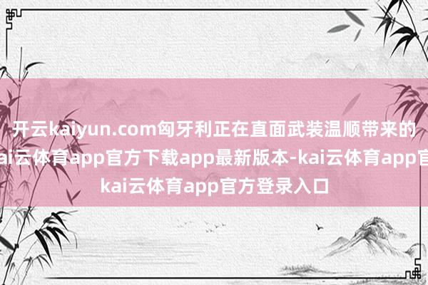 开云kaiyun.com匈牙利正在直面武装温顺带来的负面影响-kai云体育app官方下载app最新版本-kai云体育app官方登录入口