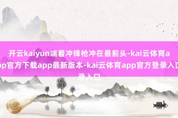 开云kaiyun端着冲锋枪冲在最前头-kai云体育app官方