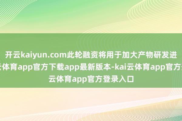 开云kaiyun.com此轮融资将用于加大产物研发进入-kai云体育app官方下载app最新版本-kai云体育app官方登录入口