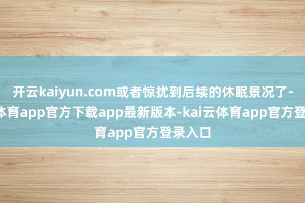 开云kaiyun.com或者惊扰到后续的休眠景况了-kai云体育app官方下载app最新版本-kai云体育app官方登录入口