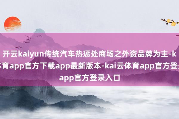 开云kaiyun传统汽车热惩处商场之外资品牌为主-kai云体育app官方下载app最新版本-kai云体育app官方登录入口