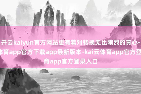 开云kaiyun官方网站更有着对转换无比刚烈的真心-kai云体育app官方下载app最新版本-kai云体育app官方登录入口