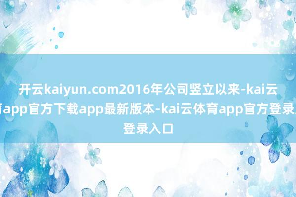 开云kaiyun.com2016年公司竖立以来-kai云体育app官方下载app最新版本-kai云体育app官方登录入口