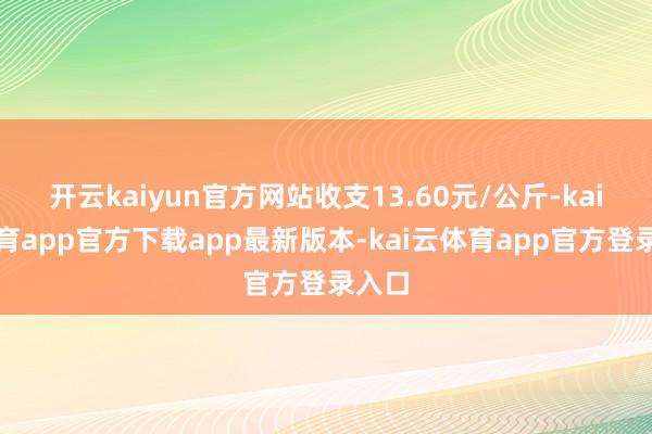 开云kaiyun官方网站收支13.60元/公斤-kai云体育app官方下载app最新版本-kai云体育app官方登录入口