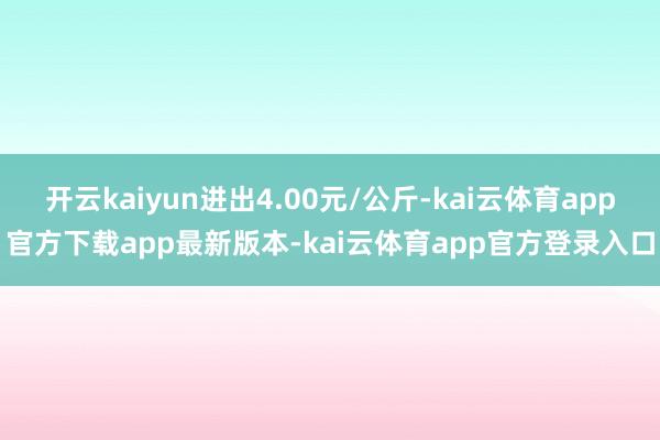 开云kaiyun进出4.00元/公斤-kai云体育app官方下载app最新版本-kai云体育app官方登录入口