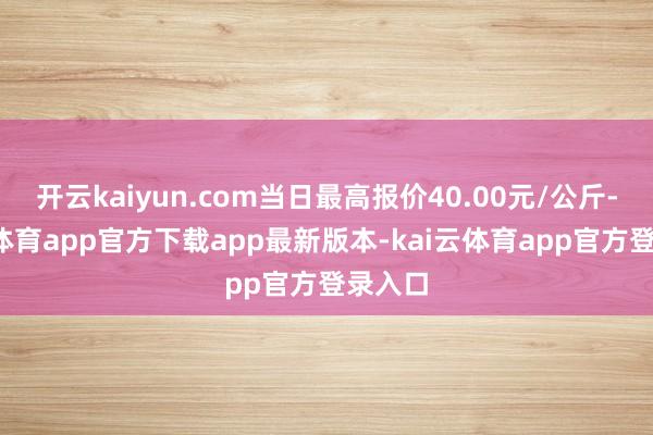 开云kaiyun.com当日最高报价40.00元/公斤-kai云体育app官方下载app最新版本-kai云体育app官方登录入口