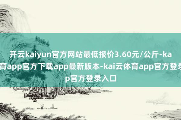 开云kaiyun官方网站最低报价3.60元/公斤-kai云体育app官方下载app最新版本-kai云体育app官方登录入口