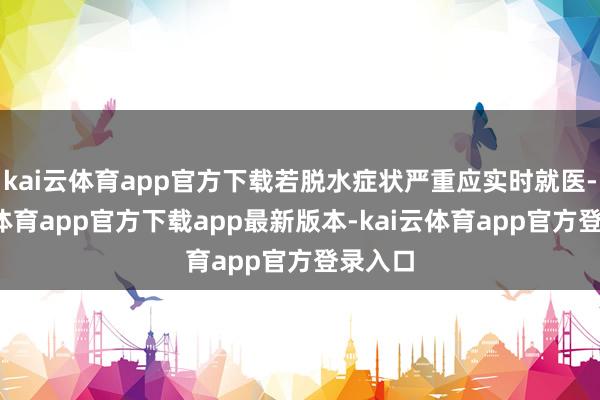 kai云体育app官方下载若脱水症状严重应实时就医-kai云体育app官方下载app最新版本-kai云体育app官方登录入口