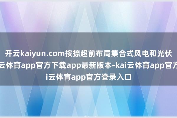 开云kaiyun.com按捺超前布局集合式风电和光伏容貌-kai云体育app官方下载app最新版本-kai云体育app官方登录入口