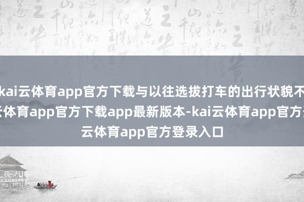 kai云体育app官方下载与以往选拔打车的出行状貌不同-kai云体育app官方下载app最新版本-kai云体育app官方登录入口