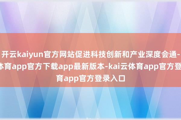 开云kaiyun官方网站促进科技创新和产业深度会通-kai云体育app官方下载app最新版本-kai云体育app官方登录入口