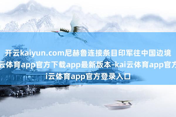 开云kaiyun.com尼赫鲁连接条目印军往中国边境前进-kai云体育app官方下载app最新版本-kai云体育app官方登录入口