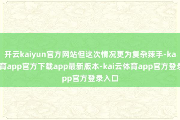 开云kaiyun官方网站但这次情况更为复杂辣手-kai云体育app官方下载app最新版本-kai云体育app官方登录入口