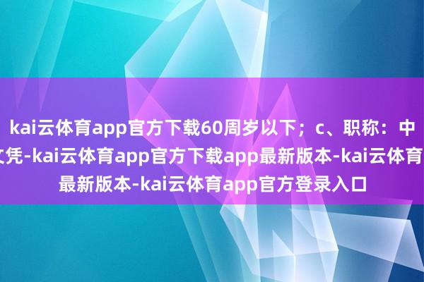 kai云体育app官方下载60周岁以下；c、职称：中级以上管事履历文凭-kai云体育app官方下载app最新版本-kai云体育app官方登录入口