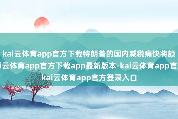 kai云体育app官方下载特朗普的国内减税痛快将颇受包涵-kai云体育app官方下载app最新版本-kai云体育app官方登录入口