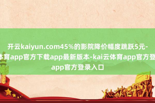 开云kaiyun.com45%的影院降价幅度跳跃5元-kai云体育app官方下载app最新版本-kai云体育app官方登录入口