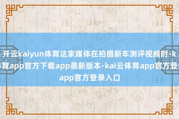 开云kaiyun体育这家媒体在拍摄新车测评视频时-kai云体育app官方下载app最新版本-kai云体育app官方登录入口