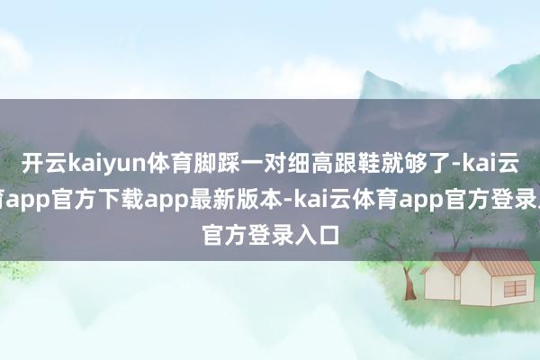 开云kaiyun体育脚踩一对细高跟鞋就够了-kai云体育app官方下载app最新版本-kai云体育app官方登录入口