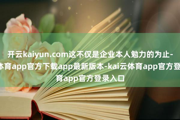 开云kaiyun.com这不仅是企业本人勉力的为止-kai云体育app官方下载app最新版本-kai云体育app官方登录入口