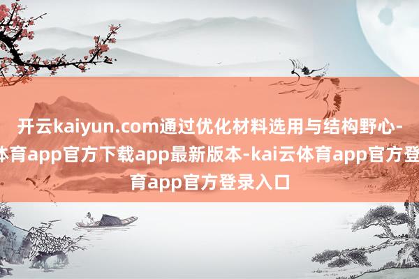 开云kaiyun.com通过优化材料选用与结构野心-kai云体育app官方下载app最新版本-kai云体育app官方登录入口