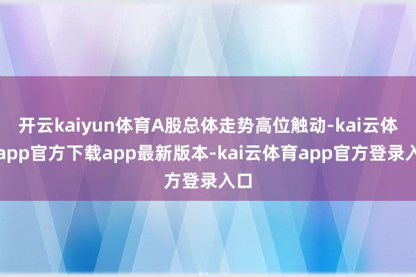 开云kaiyun体育A股总体走势高位触动-kai云体育app