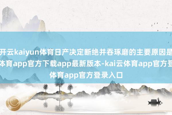 开云kaiyun体育日产决定断绝并吞琢磨的主要原因是-kai云体育app官方下载app最新版本-kai云体育app官方登录入口