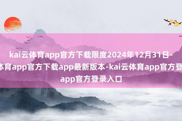 kai云体育app官方下载限度2024年12月31日-kai云体育app官方下载app最新版本-kai云体育app官方登录入口