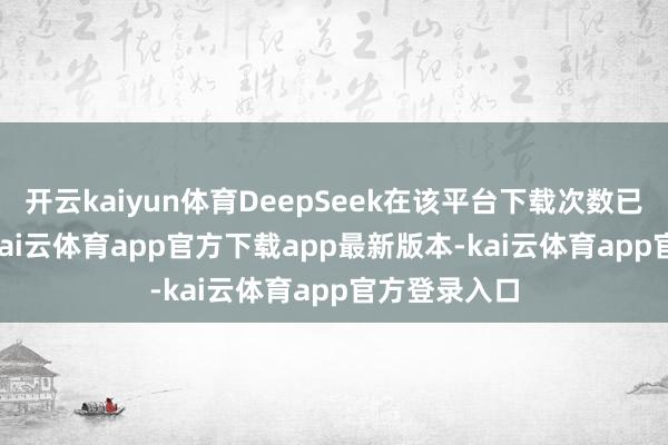 开云kaiyun体育DeepSeek在该平台下载次数已达18.2万-kai云体育app官方下载app最新版本-kai云体育app官方登录入口