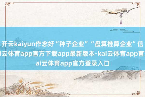 开云kaiyun作念好“种子企业”“盘算推算企业”信息梳理-kai云体育app官方下载app最新版本-kai云体育app官方登录入口