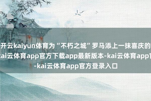 开云kaiyun体育为“不朽之城”罗马添上一抹喜庆的“中国红”-kai云体育app官方下载app最新版本-kai云体育app官方登录入口