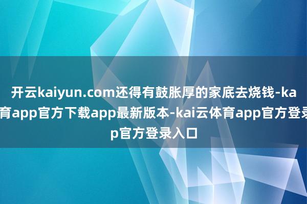开云kaiyun.com还得有鼓胀厚的家底去烧钱-kai云体