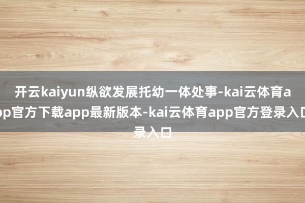 开云kaiyun纵欲发展托幼一体处事-kai云体育app官方