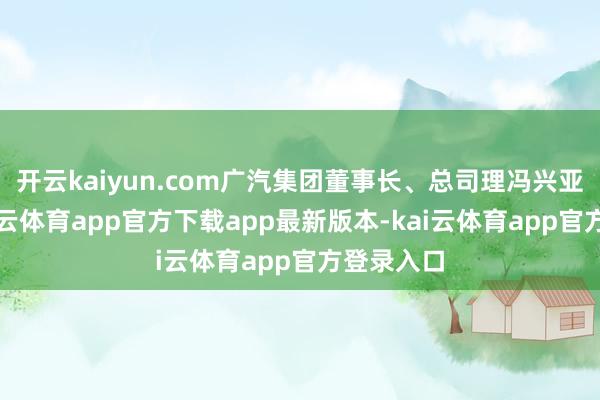 开云kaiyun.com广汽集团董事长、总司理冯兴亚以为-k