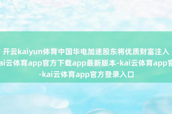 开云kaiyun体育中国华电加速股东将优质财富注入成本商场-kai云体育app官方下载app最新版本-kai云体育app官方登录入口