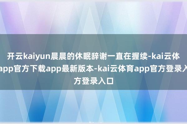 开云kaiyun晨晨的休眠辞谢一直在握续-kai云体育app官方下载app最新版本-kai云体育app官方登录入口