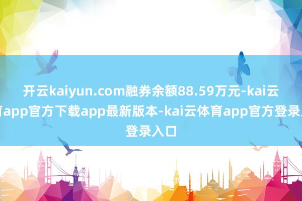 开云kaiyun.com融券余额88.59万元-kai云体育app官方下载app最新版本-kai云体育app官方登录入口