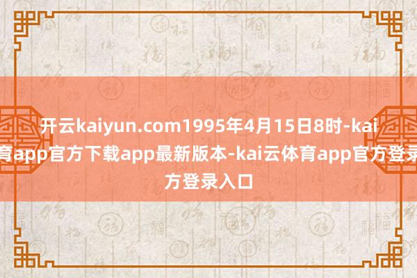 开云kaiyun.com1995年4月15日8时-kai云体育app官方下载app最新版本-kai云体育app官方登录入口