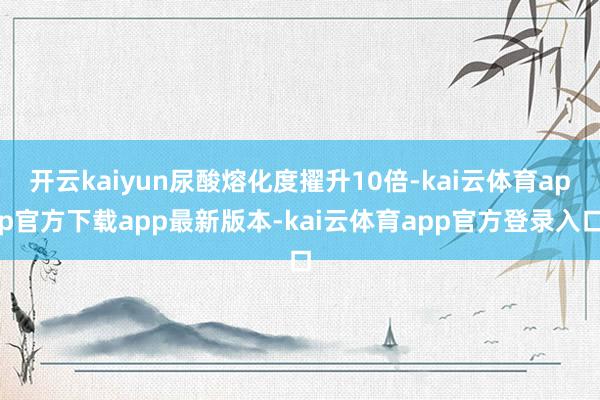 开云kaiyun尿酸熔化度擢升10倍-kai云体育app官方