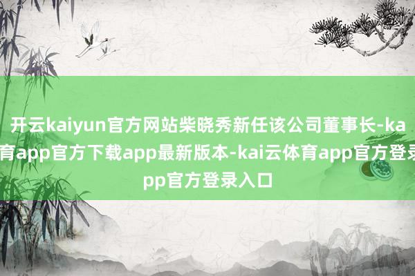 开云kaiyun官方网站柴晓秀新任该公司董事长-kai云体育