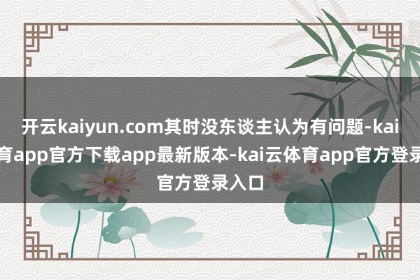 开云kaiyun.com其时没东谈主认为有问题-kai云体育