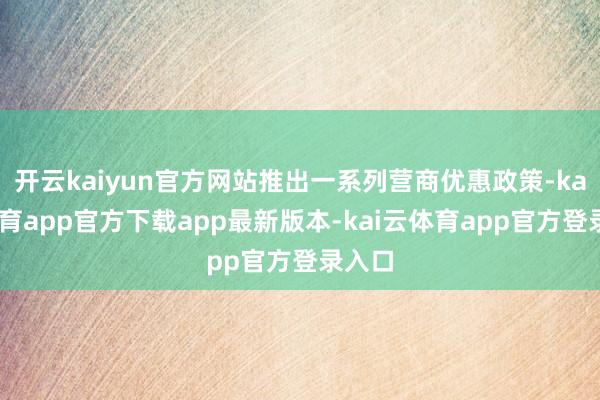 开云kaiyun官方网站推出一系列营商优惠政策-kai云体育app官方下载app最新版本-kai云体育app官方登录入口