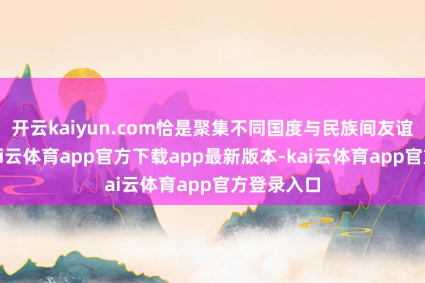 开云kaiyun.com恰是聚集不同国度与民族间友谊的纽带-kai云体育app官方下载app最新版本-kai云体育app官方登录入口