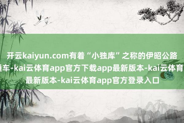 开云kaiyun.com有着“小独库”之称的伊昭公路讲求收复季节性通车-kai云体育app官方下载app最新版本-kai云体育app官方登录入口