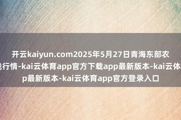 开云kaiyun.com2025年5月27日青海东部农副居品抽象商场价钱行情-kai云体育app官方下载app最新版本-kai云体育app官方登录入口