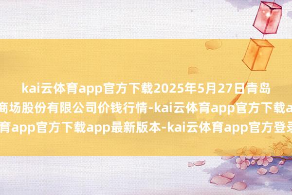kai云体育app官方下载2025年5月27日青岛抚顺道蔬菜副食物批发商场股份有限公司价钱行情-kai云体育app官方下载app最新版本-kai云体育app官方登录入口