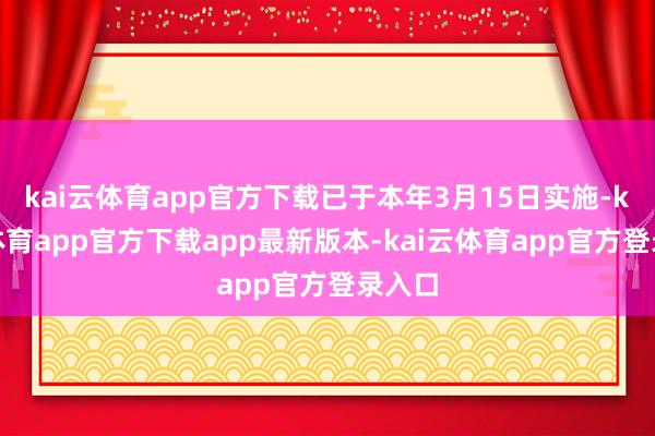 kai云体育app官方下载已于本年3月15日实施-kai云体