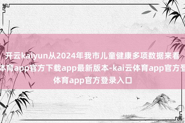 开云kaiyun从2024年我市儿童健康多项数据来看-kai云体育app官方下载app最新版本-kai云体育app官方登录入口
