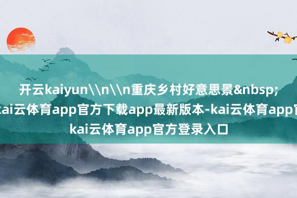 开云kaiyun\n\n重庆乡村好意思景&nbsp;\n据了解-kai云体育app官方下载app最新版本-kai云体育app官方登录入口