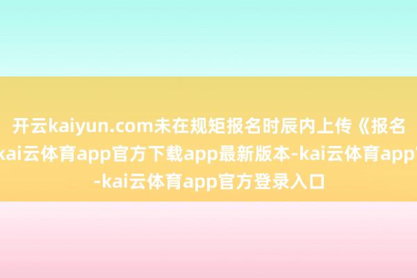开云kaiyun.com未在规矩报名时辰内上传《报名保举表》的-kai云体育app官方下载app最新版本-kai云体育app官方登录入口